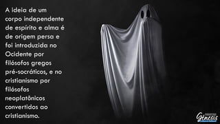 A ideia de um
corpo independente
de espírito e alma é
de origem persa e
foi introduzida no
Ocidente por
filósofos gregos
pré-socráticos, e no
cristianismo por
filósofos
neoplatônicos
convertidos ao
cristianismo.
 