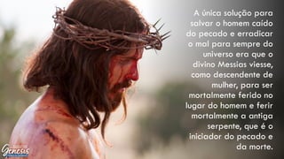 A única solução para
salvar o homem caído
do pecado e erradicar
o mal para sempre do
universo era que o
divino Messias viesse,
como descendente de
mulher, para ser
mortalmente ferido no
lugar do homem e ferir
mortalmente a antiga
serpente, que é o
iniciador do pecado e
da morte.
 