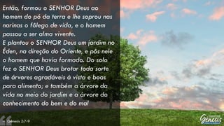 Então, formou o SENHOR Deus ao
homem do pó da terra e lhe soprou nas
narinas o fôlego de vida, e o homem
passou a ser alma vivente.
E plantou o SENHOR Deus um jardim no
Éden, na direção do Oriente, e pôs nele
o homem que havia formado. Do solo
fez o SENHOR Deus brotar toda sorte
de árvores agradáveis à vista e boas
para alimento; e também a árvore da
vida no meio do jardim e a árvore do
conhecimento do bem e do mal
– Gênesis 2:7-9
 