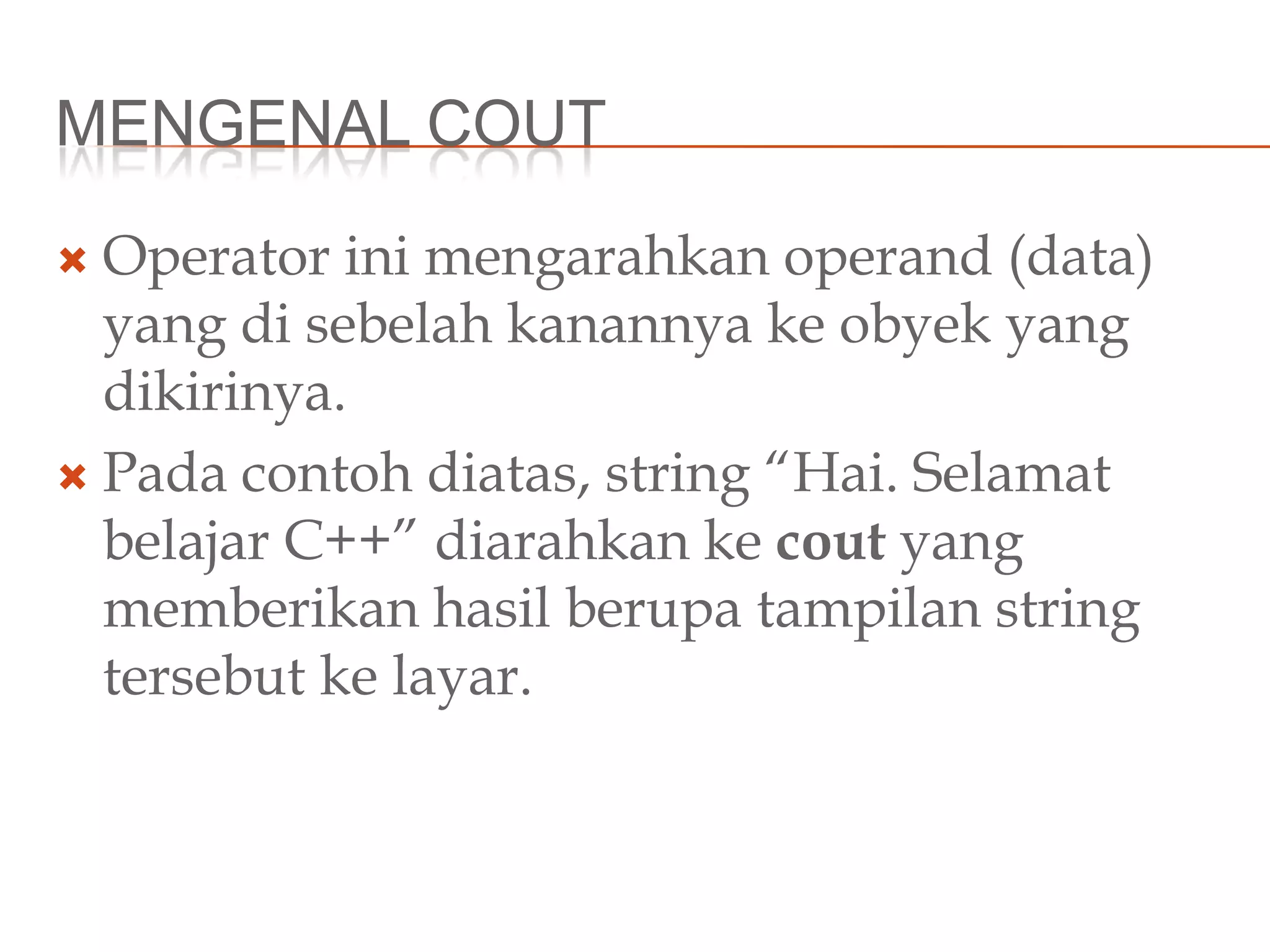MENGENAL COUT
 Operator ini mengarahkan operand (data)
yang di sebelah kanannya ke obyek yang
dikirinya.
 Pada contoh diatas, string “Hai. Selamat
belajar C++” diarahkan ke cout yang
memberikan hasil berupa tampilan string
tersebut ke layar.
 
