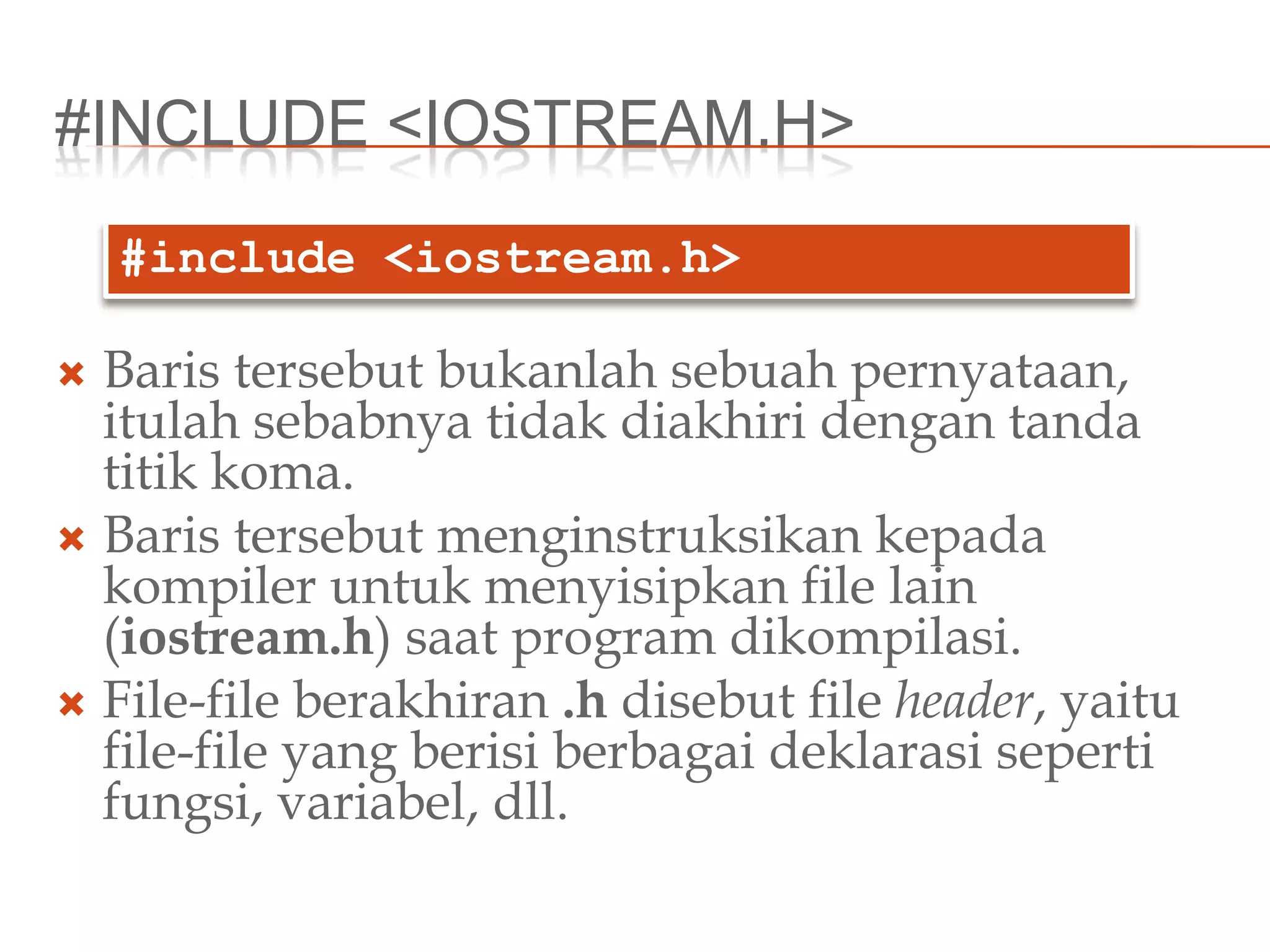 #INCLUDE <IOSTREAM.H>
 Baris tersebut bukanlah sebuah pernyataan,
itulah sebabnya tidak diakhiri dengan tanda
titik koma.
 Baris tersebut menginstruksikan kepada
kompiler untuk menyisipkan file lain
(iostream.h) saat program dikompilasi.
 File-file berakhiran .h disebut file header, yaitu
file-file yang berisi berbagai deklarasi seperti
fungsi, variabel, dll.
#include <iostream.h>
 
