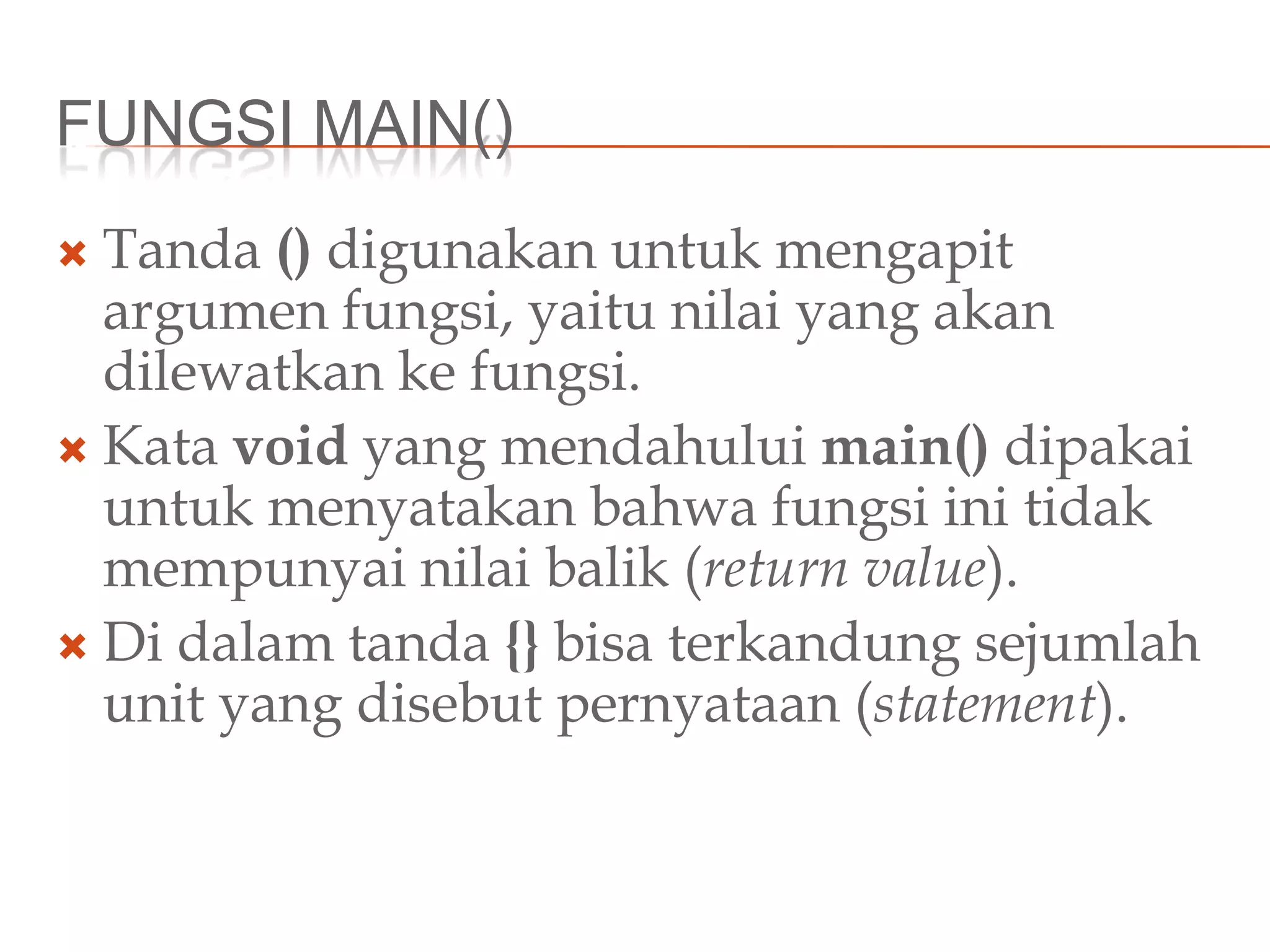 FUNGSI MAIN()
 Tanda () digunakan untuk mengapit
argumen fungsi, yaitu nilai yang akan
dilewatkan ke fungsi.
 Kata void yang mendahului main() dipakai
untuk menyatakan bahwa fungsi ini tidak
mempunyai nilai balik (return value).
 Di dalam tanda {} bisa terkandung sejumlah
unit yang disebut pernyataan (statement).
 