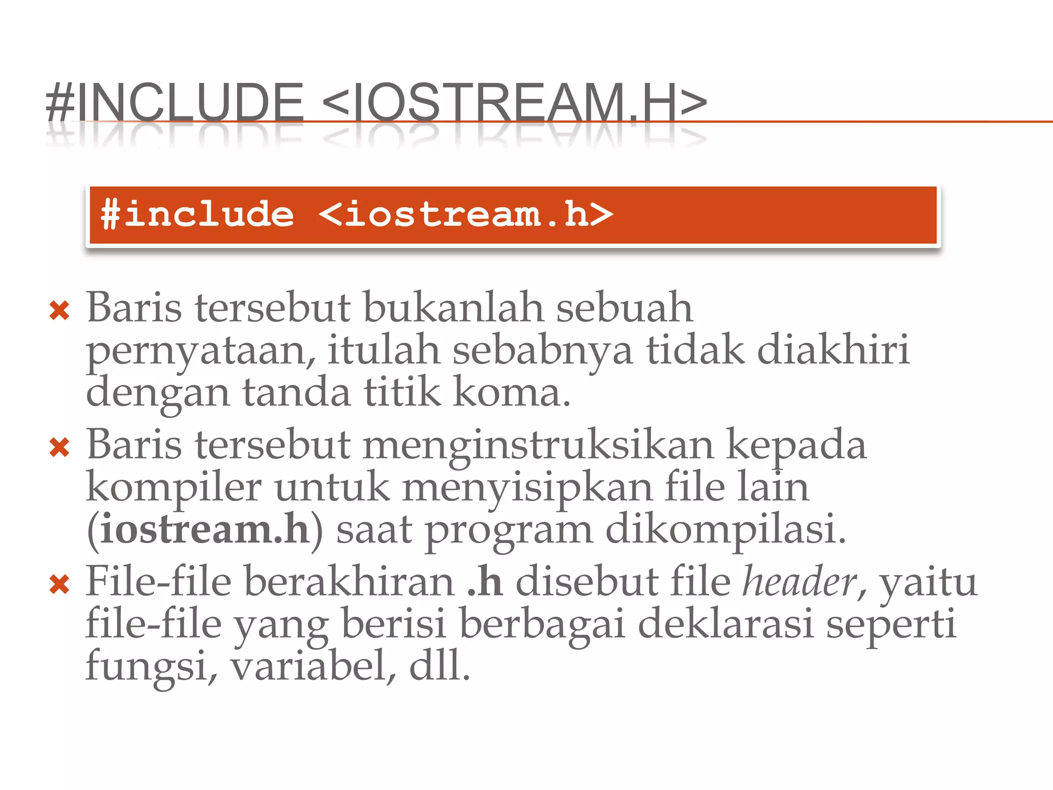 #INCLUDE <IOSTREAM.H>
 Baris tersebut bukanlah sebuah
pernyataan, itulah sebabnya tidak diakhiri
dengan tanda titik koma.
 Baris tersebut menginstruksikan kepada
kompiler untuk menyisipkan file lain
(iostream.h) saat program dikompilasi.
 File-file berakhiran .h disebut file header, yaitu
file-file yang berisi berbagai deklarasi seperti
fungsi, variabel, dll.
#include <iostream.h>
 