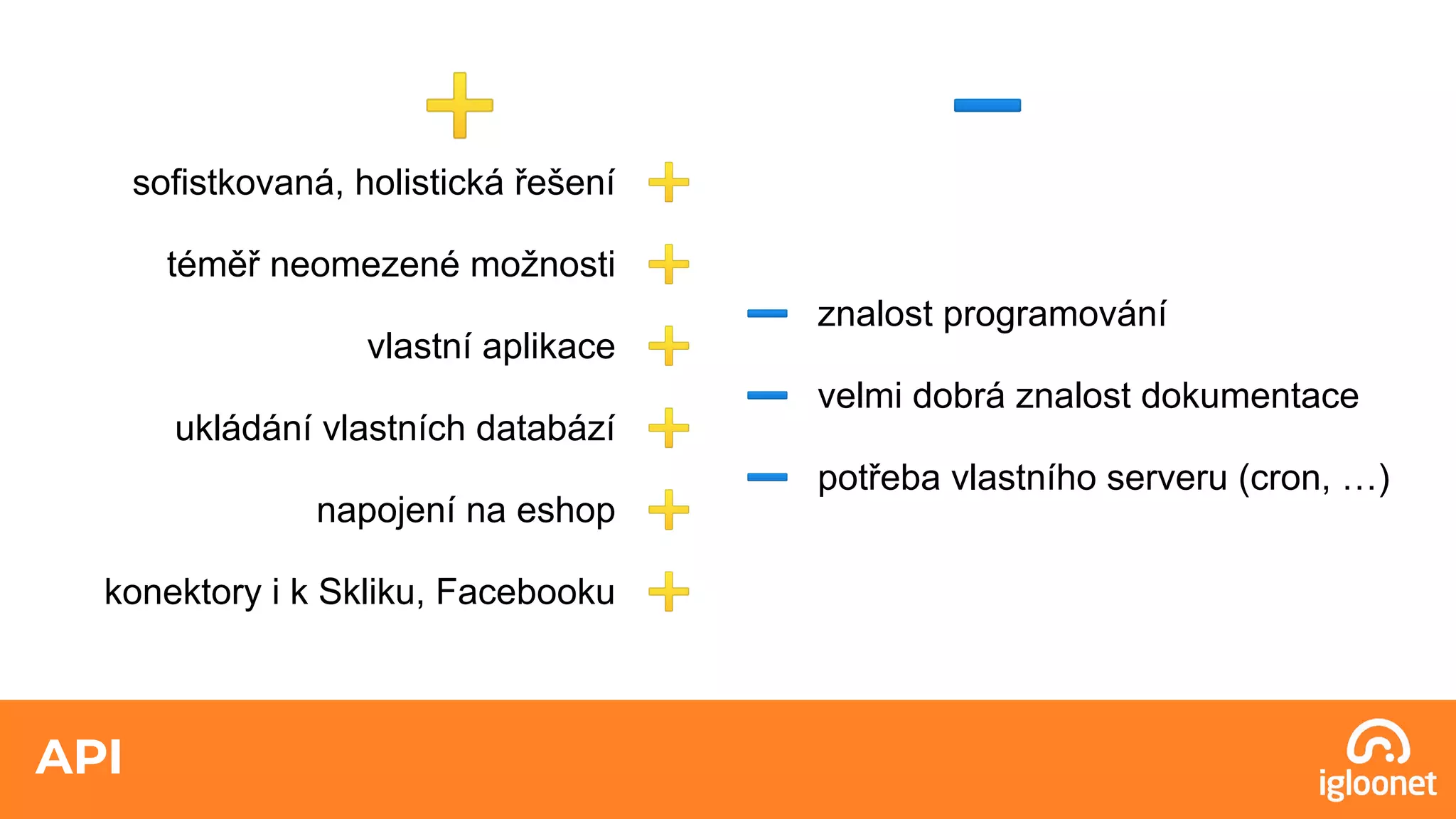 API
sofistkovaná, holistická řešení ➕
téměř neomezené možnosti ➕
vlastní aplikace ➕
ukládání vlastních databází ➕
napojení na eshop ➕
konektory i k Skliku, Facebooku ➕
➖ znalost programování
➖ velmi dobrá znalost dokumentace
➖ potřeba vlastního serveru (cron, …)
➕ ➖
 