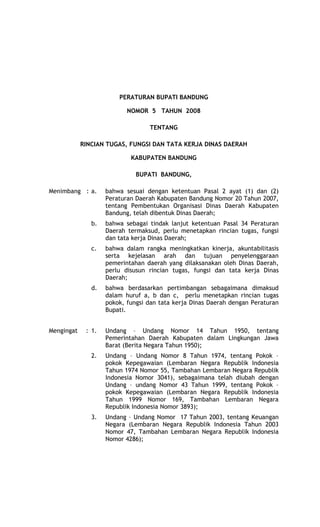 TaH, Sabtu 9 FeB 08
                                  RancangaN
                        PERATURAN BUPATI BANDUNG

                           NOMOR 5 TAHUN 2008

                                  TENTANG

            RINCIAN TUGAS, FUNGSI DAN TATA KERJA DINAS DAERAH

                            KABUPATEN BANDUNG

                              BUPATI BANDUNG,

Menimbang : a.      bahwa sesuai dengan ketentuan Pasal 2 ayat (1) dan (2)
                    Peraturan Daerah Kabupaten Bandung Nomor 20 Tahun 2007,
                    tentang Pembentukan Organisasi Dinas Daerah Kabupaten
                    Bandung, telah dibentuk Dinas Daerah;
               b.   bahwa sebagai tindak lanjut ketentuan Pasal 34 Peraturan
                    Daerah termaksud, perlu menetapkan rincian tugas, fungsi
                    dan tata kerja Dinas Daerah;
               c.   bahwa dalam rangka meningkatkan kinerja, akuntabilitasis
                    serta kejelasan arah dan tujuan penyelenggaraan
                    pemerintahan daerah yang dilaksanakan oleh Dinas Daerah,
                    perlu disusun rincian tugas, fungsi dan tata kerja Dinas
                    Daerah;
               d.   bahwa berdasarkan pertimbangan sebagaimana dimaksud
                    dalam huruf a, b dan c, perlu menetapkan rincian tugas
                    pokok, fungsi dan tata kerja Dinas Daerah dengan Peraturan
                    Bupati.


Mengingat    : 1.   Undang – Undang Nomor 14 Tahun 1950, tentang
                    Pemerintahan Daerah Kabupaten dalam Lingkungan Jawa
                    Barat (Berita Negara Tahun 1950);
               2.   Undang – Undang Nomor 8 Tahun 1974, tentang Pokok –
                    pokok Kepegawaian (Lembaran Negara Republik Indonesia
                    Tahun 1974 Nomor 55, Tambahan Lembaran Negara Republik
                    Indonesia Nomor 3041), sebagaimana telah diubah dengan
                    Undang – undang Nomor 43 Tahun 1999, tentang Pokok –
                    pokok Kepegawaian (Lembaran Negara Republik Indonesia
                    Tahun 1999 Nomor 169, Tambahan Lembaran Negara
                    Republik Indonesia Nomor 3893);
               3.   Undang – Undang Nomor 17 Tahun 2003, tentang Keuangan
                    Negara (Lembaran Negara Republik Indonesia Tahun 2003
                    Nomor 47, Tambahan Lembaran Negara Republik Indonesia
                    Nomor 4286);
 