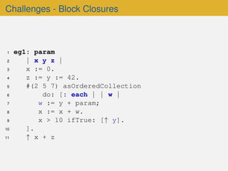 Challenges - Block Closures
1 eg1: param
2 | x y z |
3 x := 0.
4 z := y := 42.
5 #(2 5 7) asOrderedCollection
6 do: [: each | | w |
7 w := y + param;
8 x := x + w.
9 x > 10 ifTrue: [↑ y].
10 ].
11 ↑ x + z
 
