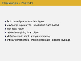 Challenges - PharoJS
both have dynamic/manifest types
Javascript is prototype, Smalltalk is class-based
non-local return
almost everything is an object
deﬁcit numeric stack, strings immutable
inﬁx artithmetic faster than method calls - need to leverage
 