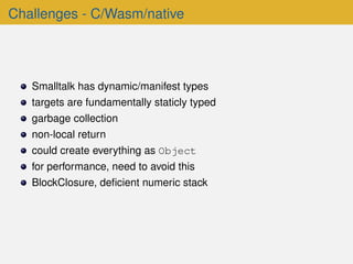Challenges - C/Wasm/native
Smalltalk has dynamic/manifest types
targets are fundamentally staticly typed
garbage collection
non-local return
could create everything as Object
for performance, need to avoid this
BlockClosure, deﬁcient numeric stack
 