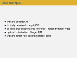 How Transpile?
walk the compiler AST
typically translate to target AST
possible type-checking/type-inference - helped by target types
optional optimization of target AST
walk the target AST generating target code
 