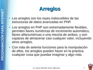 Arreglos
PROGRAMACIÓN PARA INTERNET



                             ●   Los arreglos son los reyes indiscutibles de las
                                 estructuras de datos avanzadas en PHP.
                             ●   Los arreglos en PHP son extremadamente flexibles,
                                 permiten llaves numéricas de incremento automático,
                                 llaves alfanuméricas o una mezcla de ambos, y son
                                 capaces de almacenar casi cualquier valor, incluyendo
                                 otros arreglos.
                             ●   Con más de setenta funciones para la manipulación
                                 de ellos, los arreglos pueden hacer en la práctica
                                 cualquier cosa que puedas imaginar y algo más.


                                               Lic. Nancy Michelle Torres Villanueva   1
 