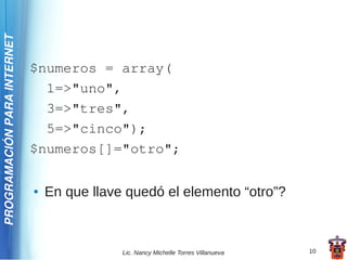 PROGRAMACIÓN PARA INTERNET




                             $numeros = array(
                               1=>"uno",
                               3=>"tres",
                               5=>"cinco");
                             $numeros[]="otro";

                             ●   En que llave quedó el elemento “otro”?



                                             Lic. Nancy Michelle Torres Villanueva   10
 