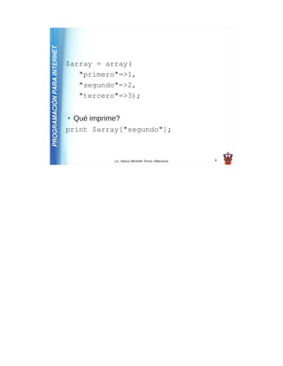 PROGRAMACIÓN PARA INTERNET
                             $array = array(
                                "primero"=>1,
                                "segundo"=>2,
                                "tercero"=>3);

                             ● Qué imprime?
                             print $array["segundo"];



                                        Lic. Nancy Michelle Torres Villanueva   8
 