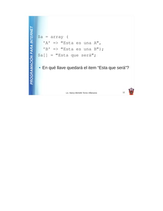 PROGRAMACIÓN PARA INTERNET
                             $a = array (
                               ’A’ => “Esta es una A”,
                               ’B’ => “Esta es una B”);
                             $a[] = “Esta que será”;

                             ●   En qué llave quedará el item “Esta que será”?




                                             Lic. Nancy Michelle Torres Villanueva   12
 