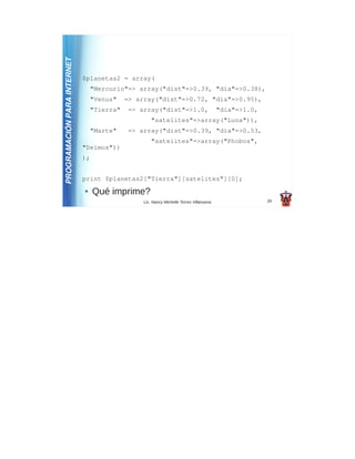 PROGRAMACIÓN PARA INTERNET
                             $planetas2 = array(
                                 "Mercurio"=> array("dist"=>0.39, "dia"=>0.38),
                                 "Venus"    => array("dist"=>0.72, "dia"=>0.95),
                                 "Tierra"    => array("dist"=>1.0,                       "dia"=>1.0,
                                                     "satelites"=>array("Luna")),
                                 "Marte"     => array("dist"=>0.39, "dia"=>0.53,
                                                     "satelites"=>array("Phobos",
                             "Deimos"))
                             );


                             print $planetas2["Tierra"][satelites"][0];
                             ●    Qué imprime?
                                                 Lic. Nancy Michelle Torres Villanueva                 20
 