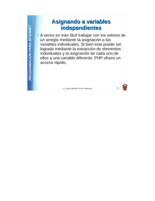 Asignando a variables
PROGRAMACIÓN PARA INTERNET                independientes
                             ●   A veces es más fácil trabajar con los valores de
                                 un arreglo mediante la asignación a las
                                 variables individuales. Si bien esto puede ser
                                 logrado mediante la extracción de elementos
                                 individuales y la asignación de cada uno de
                                 ellos a una variable diferente, PHP ofrece un
                                 acceso rápido.




                                             Lic. Nancy Michelle Torres Villanueva   21
 