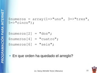 PROGRAMACIÓN PARA INTERNET




                             $numeros = array(1=>"uno", 3=>"tres",
                             5=>"cinco");

                             $numeros[2] = "dos";
                             $numeros[4] = "cuatro";
                             $numeros[6] = "seis";

                             ●   En que orden ha quedado el arreglo?


                                             Lic. Nancy Michelle Torres Villanueva   13
 