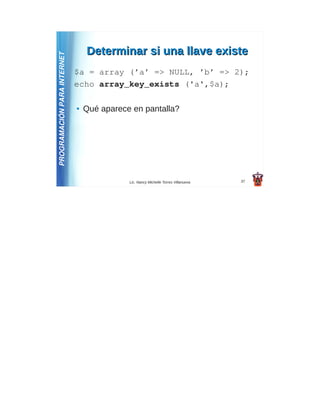 Determinar si una llave existe
PROGRAMACIÓN PARA INTERNET
                             $a = array (’a’ => NULL, ’b’ => 2);
                             echo array_key_exists ('a',$a);

                             ●   Qué aparece en pantalla?




                                            Lic. Nancy Michelle Torres Villanueva   37
 