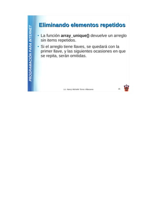 Eliminando elementos repetidos
PROGRAMACIÓN PARA INTERNET
                             ●   La función array_unique() devuelve un arreglo
                                 sin items repetidos.
                             ●   Si el arreglo tiene llaves, se quedará con la
                                 primer llave, y las siguientes ocasiones en que
                                 se repita, serán omitidas.




                                             Lic. Nancy Michelle Torres Villanueva   45
 