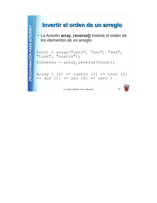 Invertir el orden de un arreglo
PROGRAMACIÓN PARA INTERNET
                             ●   La función array_reverse() invierte el orden de
                                 los elementos de un arreglo.

                             $cont = array("cero", "uno", "dos",
                             "tres", "cuatro");
                             $inverso = array_reverse($cont);

                             Array ( [4] => cuatro [3] => tres [2]
                             => dos [1] => uno [0] => cero )

                                             Lic. Nancy Michelle Torres Villanueva   49
 