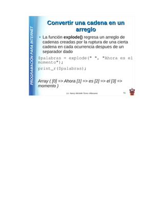 Convertir una cadena en un
PROGRAMACIÓN PARA INTERNET                  arreglo
                             ● La función explode() regresa un arreglo de
                               cadenas creadas por la ruptura de una cierta
                               cadena en cada ocurrencia despues de un
                               separador dado
                             $palabras = explode(" ", "Ahora es el
                             momento");
                             print_r($palabras);

                             Array ( [0] => Ahora [1] => es [2] => el [3] =>
                             momento )
                                            Lic. Nancy Michelle Torres Villanueva   51
 