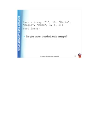 PROGRAMACIÓN PARA INTERNET
                             $arr = array ("1", 10, "Maria",
                             "maria", "Memo", 1, 5, 9);
                             sort($arr);

                             ●   En que orden quedará este arreglo?




                                            Lic. Nancy Michelle Torres Villanueva   62
 