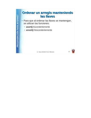 Ordenar un arreglo manteniendo
PROGRAMACIÓN PARA INTERNET              las llaves
                             ●   Para que al ordenar las llaves se mantengan,
                                 se utilizan las funciones:
                                 ●   asort() Ascendentemente
                                 ●   arsort() Descendentemente




                                               Lic. Nancy Michelle Torres Villanueva   63
 