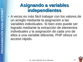 Asignando a variables
                                          independientes
PROGRAMACIÓN PARA INTERNET




                             ●   A veces es más fácil trabajar con los valores de
                                 un arreglo mediante la asignación a las
                                 variables individuales. Si bien esto puede ser
                                 logrado mediante la extracción de elementos
                                 individuales y la asignación de cada uno de
                                 ellos a una variable diferente, PHP ofrece un
                                 acceso rápido.




                                             Lic. Nancy Michelle Torres Villanueva   21
 
