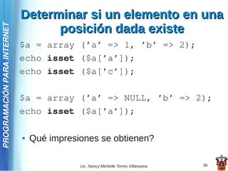 Determinar si un elemento en una
                                   posición dada existe
PROGRAMACIÓN PARA INTERNET




                             $a = array (’a’ => 1, ’b’ => 2);
                             echo isset ($a[’a’]);
                             echo isset ($a[’c’]);

                             $a = array (’a’ => NULL, ’b’ => 2);
                             echo isset ($a[’a’]);

                             ●   Qué impresiones se obtienen?

                                            Lic. Nancy Michelle Torres Villanueva   36
 