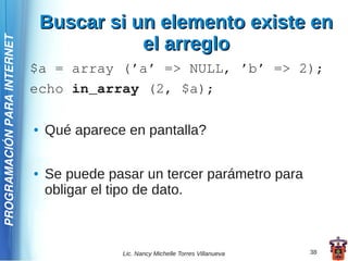 Buscar si un elemento existe en
                                            el arreglo
PROGRAMACIÓN PARA INTERNET




                             $a = array (’a’ => NULL, ’b’ => 2);
                             echo in_array (2, $a);

                             ●   Qué aparece en pantalla?

                             ●   Se puede pasar un tercer parámetro para
                                 obligar el tipo de dato.



                                            Lic. Nancy Michelle Torres Villanueva   38
 