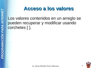 Acceso a los valores
PROGRAMACIÓN PARA INTERNET




                             Los valores contenidos en un arreglo se
                             pueden recuperar y modificar usando
                             corchetes [ ].




                                         Lic. Nancy Michelle Torres Villanueva   4
 