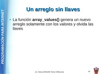 Un arreglo sin llaves
PROGRAMACIÓN PARA INTERNET




                             ●   La función array_values() genera un nuevo
                                 arreglo solamente con los valores y olvida las
                                 llaves




                                             Lic. Nancy Michelle Torres Villanueva   42
 
