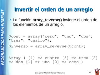 Invertir el orden de un arreglo
PROGRAMACIÓN PARA INTERNET




                             ●   La función array_reverse() invierte el orden de
                                 los elementos de un arreglo.

                             $cont = array("cero", "uno", "dos",
                             "tres", "cuatro");
                             $inverso = array_reverse($cont);

                             Array ( [4] => cuatro [3] => tres [2]
                             => dos [1] => uno [0] => cero )

                                             Lic. Nancy Michelle Torres Villanueva   49
 
