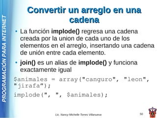 Convertir un arreglo en una
                                             cadena
PROGRAMACIÓN PARA INTERNET




                             ●   La función implode() regresa una cadena
                                 creada por la union de cada uno de los
                                 elementos en el arreglo, insertando una cadena
                                 de unión entre cada elemento.
                             ● join() es un alias de implode() y funciona
                               exactamente igual
                             $animales = array("canguro", "leon",
                             "jirafa”);
                             implode(", ", $animales);


                                             Lic. Nancy Michelle Torres Villanueva   50
 