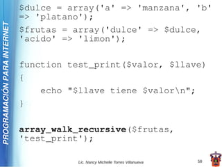 $dulce = array('a' => 'manzana', 'b'
                             => 'platano');
PROGRAMACIÓN PARA INTERNET


                             $frutas = array('dulce' => $dulce,
                             'acido' => 'limon');

                             function test_print($valor, $llave)
                             {
                                 echo "$llave tiene $valorn";
                             }

                             array_walk_recursive($frutas,
                             'test_print');

                                        Lic. Nancy Michelle Torres Villanueva   58
 
