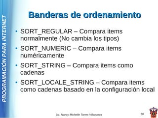 Banderas de ordenamiento
PROGRAMACIÓN PARA INTERNET




                             ●   SORT_REGULAR – Compara items
                                 normalmente (No cambia los tipos)
                             ●   SORT_NUMERIC – Compara items
                                 numéricamente
                             ●   SORT_STRING – Compara items como
                                 cadenas
                             ●   SORT_LOCALE_STRING – Compara items
                                 como cadenas basado en la configuración local


                                            Lic. Nancy Michelle Torres Villanueva   60
 