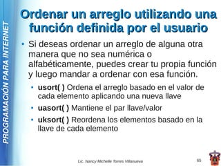 Ordenar un arreglo utilizando una
                              función definida por el usuario
PROGRAMACIÓN PARA INTERNET




                             ●   Si deseas ordenar un arreglo de alguna otra
                                 manera que no sea numérica o
                                 alfabéticamente, puedes crear tu propia función
                                 y luego mandar a ordenar con esa función.
                                 ●   usort( ) Ordena el arreglo basado en el valor de
                                     cada elemento aplicando una nueva llave
                                 ●   uasort( ) Mantiene el par llave/valor
                                 ●   uksort( ) Reordena los elementos basado en la
                                     llave de cada elemento



                                                Lic. Nancy Michelle Torres Villanueva   65
 