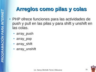 Arreglos como pilas y colas
PROGRAMACIÓN PARA INTERNET




                             ●   PHP ofrece funciones para las actividades de
                                 push y pull en las pilas y para shift y unshift en
                                 las colas.
                                 ●   array_push
                                 ●   array_pop
                                 ●   array_shift
                                 ●   array_unshift




                                                   Lic. Nancy Michelle Torres Villanueva   70
 