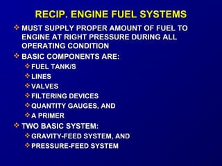 RREECCIIPP.. EENNGGIINNEE FFUUEELL SSYYSSTTEEMMSS 
MMUUSSTT SSUUPPPPLLYY PPRROOPPEERR AAMMOOUUNNTT OOFF FFUUEELL TTOO 
EENNGGIINNEE AATT RRIIGGHHTT PPRREESSSSUURREE DDUURRIINNGG AALLLL 
OOPPEERRAATTIINNGG CCOONNDDIITTIIOONN 
BBAASSIICC CCOOMMPPOONNEENNTTSS AARREE:: 
FFUUEELL TTAANNKK//SS 
LLIINNEESS 
VVAALLVVEESS 
FFIILLTTEERRIINNGG DDEEVVIICCEESS 
QQUUAANNTTIITTYY GGAAUUGGEESS,, AANNDD 
AA PPRRIIMMEERR 
TTWWOO BBAASSIICC SSYYSSTTEEMM:: 
GGRRAAVVIITTYY--FFEEEEDD SSYYSSTTEEMM,, AANNDD 
PPRREESSSSUURREE--FFEEEEDD SSYYSSTTEEMM 
 