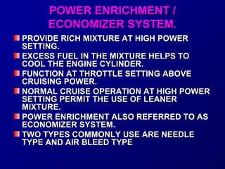 PPOOWWEERR EENNRRIICCHHMMEENNTT // 
EECCOONNOOMMIIZZEERR SSYYSSTTEEMM.. 
PPRROOVVIIDDEE RRIICCHH MMIIXXTTUURREE AATT HHIIGGHH PPOOWWEERR 
SSEETTTTIINNGG.. 
EEXXCCEESSSS FFUUEELL IINN TTHHEE MMIIXXTTUURREE HHEELLPPSS TTOO 
CCOOOOLL TTHHEE EENNGGIINNEE CCYYLLIINNDDEERR.. 
FFUUNNCCTTIIOONN AATT TTHHRROOTTTTLLEE SSEETTTTIINNGG AABBOOVVEE 
CCRRUUIISSIINNGG PPOOWWEERR.. 
NNOORRMMAALL CCRRUUIISSEE OOPPEERRAATTIIOONN AATT HHIIGGHH PPOOWWEERR 
SSEETTTTIINNGG PPEERRMMIITT TTHHEE UUSSEE OOFF LLEEAANNEERR 
MMIIXXTTUURREE.. 
PPOOWWEERR EENNRRIICCHHMMEENNTT AALLSSOO RREEFFEERRRREEDD TTOO AASS 
EECCOONNOOMMIIZZEERR SSYYSSTTEEMM.. 
TTWWOO TTYYPPEESS CCOOMMMMOONNLLYY UUSSEE AARREE NNEEEEDDLLEE 
TTYYPPEE AANNDD AAIIRR BBLLEEEEDD TTYYPPEE 
 