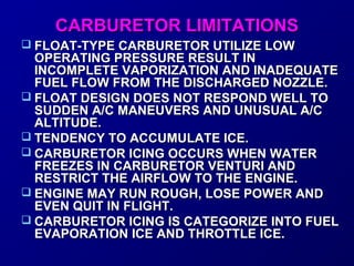 CCAARRBBUURREETTOORR LLIIMMIITTAATTIIOONNSS 
 FFLLOOAATT--TTYYPPEE CCAARRBBUURREETTOORR UUTTIILLIIZZEE LLOOWW 
OOPPEERRAATTIINNGG PPRREESSSSUURREE RREESSUULLTT IINN 
IINNCCOOMMPPLLEETTEE VVAAPPOORRIIZZAATTIIOONN AANNDD IINNAADDEEQQUUAATTEE 
FFUUEELL FFLLOOWW FFRROOMM TTHHEE DDIISSCCHHAARRGGEEDD NNOOZZZZLLEE.. 
 FFLLOOAATT DDEESSIIGGNN DDOOEESS NNOOTT RREESSPPOONNDD WWEELLLL TTOO 
SSUUDDDDEENN AA//CC MMAANNEEUUVVEERRSS AANNDD UUNNUUSSUUAALL AA//CC 
AALLTTIITTUUDDEE.. 
 TTEENNDDEENNCCYY TTOO AACCCCUUMMUULLAATTEE IICCEE.. 
 CCAARRBBUURREETTOORR IICCIINNGG OOCCCCUURRSS WWHHEENN WWAATTEERR 
FFRREEEEZZEESS IINN CCAARRBBUURREETTOORR VVEENNTTUURRII AANNDD 
RREESSTTRRIICCTT TTHHEE AAIIRRFFLLOOWW TTOO TTHHEE EENNGGIINNEE.. 
 EENNGGIINNEE MMAAYY RRUUNN RROOUUGGHH,, LLOOSSEE PPOOWWEERR AANNDD 
EEVVEENN QQUUIITT IINN FFLLIIGGHHTT.. 
 CCAARRBBUURREETTOORR IICCIINNGG IISS CCAATTEEGGOORRIIZZEE IINNTTOO FFUUEELL 
EEVVAAPPOORRAATTIIOONN IICCEE AANNDD TTHHRROOTTTTLLEE IICCEE.. 
 