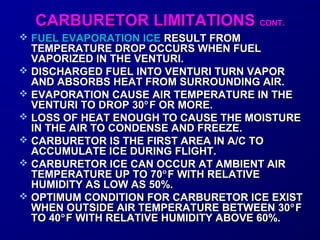 CCAARRBBUURREETTOORR LLIIMMIITTAATTIIOONNSS CCOONNTT.. 
 FFUUEELL EEVVAAPPOORRAATTIIOONN IICCEE RREESSUULLTT FFRROOMM 
TTEEMMPPEERRAATTUURREE DDRROOPP OOCCCCUURRSS WWHHEENN FFUUEELL 
VVAAPPOORRIIZZEEDD IINN TTHHEE VVEENNTTUURRII.. 
 DDIISSCCHHAARRGGEEDD FFUUEELL IINNTTOO VVEENNTTUURRII TTUURRNN VVAAPPOORR 
AANNDD AABBSSOORRBBSS HHEEAATT FFRROOMM SSUURRRROOUUNNDDIINNGG AAIIRR.. 
 EEVVAAPPOORRAATTIIOONN CCAAUUSSEE AAIIRR TTEEMMPPEERRAATTUURREE IINN TTHHEE 
VVEENNTTUURRII TTOO DDRROOPP 3300°FF OORR MMOORREE.. 
 LLOOSSSS OOFF HHEEAATT EENNOOUUGGHH TTOO CCAAUUSSEE TTHHEE MMOOIISSTTUURREE 
IINN TTHHEE AAIIRR TTOO CCOONNDDEENNSSEE AANNDD FFRREEEEZZEE.. 
 CCAARRBBUURREETTOORR IISS TTHHEE FFIIRRSSTT AARREEAA IINN AA//CC TTOO 
AACCCCUUMMUULLAATTEE IICCEE DDUURRIINNGG FFLLIIGGHHTT.. 
 CCAARRBBUURREETTOORR IICCEE CCAANN OOCCCCUURR AATT AAMMBBIIEENNTT AAIIRR 
TTEEMMPPEERRAATTUURREE UUPP TTOO 7700°FF WWIITTHH RREELLAATTIIVVEE 
HHUUMMIIDDIITTYY AASS LLOOWW AASS 5500%%.. 
 OOPPTTIIMMUUMM CCOONNDDIITTIIOONN FFOORR CCAARRBBUURREETTOORR IICCEE EEXXIISSTT 
WWHHEENN OOUUTTSSIIDDEE AAIIRR TTEEMMPPEERRAATTUURREE BBEETTWWEEEENN 3300°FF 
TTOO 400°FF WWIITTHH RREELLAATTIIVVEE HHUUMMIIDDIITTYY AABBOOVVEE 6600%%.. 
 