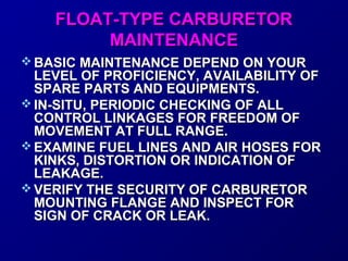 FFLLOOAATT--TTYYPPEE CCAARRBBUURREETTOORR 
MMAAIINNTTEENNAANNCCEE 
BBAASSIICC MMAAIINNTTEENNAANNCCEE DDEEPPEENNDD OONN YYOOUURR 
LLEEVVEELL OOFF PPRROOFFIICCIIEENNCCYY,, AAVVAAIILLAABBIILLIITTYY OOFF 
SSPPAARREE PPAARRTTSS AANNDD EEQQUUIIPPMMEENNTTSS.. 
IINN--SSIITTUU,, PPEERRIIOODDIICC CCHHEECCKKIINNGG OOFF AALLLL 
CCOONNTTRROOLL LLIINNKKAAGGEESS FFOORR FFRREEEEDDOOMM OOFF 
MMOOVVEEMMEENNTT AATT FFUULLLL RRAANNGGEE.. 
EEXXAAMMIINNEE FFUUEELL LLIINNEESS AANNDD AAIIRR HHOOSSEESS FFOORR 
KKIINNKKSS,, DDIISSTTOORRTTIIOONN OORR IINNDDIICCAATTIIOONN OOFF 
LLEEAAKKAAGGEE.. 
VVEERRIIFFYY TTHHEE SSEECCUURRIITTYY OOFF CCAARRBBUURREETTOORR 
MMOOUUNNTTIINNGG FFLLAANNGGEE AANNDD IINNSSPPEECCTT FFOORR 
SSIIGGNN OOFF CCRRAACCKK OORR LLEEAAKK.. 
 