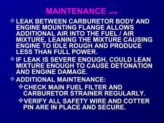 MMAAIINNTTEENNAANNCCEE ccoonntt.. 
LLEEAAKK BBEETTWWEEEENN CCAARRBBUURREETTOORR BBOODDYY AANNDD 
EENNGGIINNEE MMOOUUNNTTIINNGG FFLLAANNGGEE AALLLLOOWWSS 
AADDDDIITTIIOONNAALL AAIIRR IINNTTOO TTHHEE FFUUEELL // AAIIRR 
MMIIXXTTUURREE,, LLEEAANNIINNGG TTHHEE MMIIXXTTUURREE CCAAUUSSIINNGG 
EENNGGIINNEE TTOO IIDDLLEE RROOUUGGHH AANNDD PPRROODDUUCCEE 
LLEESSSS TTHHAANN FFUULLLL PPOOWWEERR.. 
IIFF LLEEAAKK IISS SSEEVVEERREE EENNOOUUGGHH,, CCOOUULLDD LLEEAANN 
MMIIXXTTUURREE EENNOOUUGGHH TTOO CCAAUUSSEE DDEETTOONNAATTIIOONN 
AANNDD EENNGGIINNEE DDAAMMAAGGEE.. 
AADDDDIITTIIOONNAALL MMAAIINNTTEENNAANNCCEE:: 
CCHHEECCKK MMAAIINN FFUUEELL FFIILLTTEERR AANNDD 
CCAARRBBUURREETTOORR SSTTRRAAIINNEERR RREEGGUULLAARRLLYY.. 
VVEERRIIFFYY AALLLL SSAAFFEETTYY WWIIRREE AANNDD CCOOTTTTEERR 
PPIINN AARREE IINN PPLLAACCEE AANNDD SSEECCUURREE.. 
 
