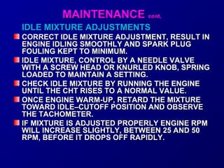 MMAAIINNTTEENNAANNCCEE ccoonntt.. 
IDLE MMIIXXTTUURREE AADDJJUUSSTTMMEENNTTSS 
CCOORRRREECCTT IIDDLLEE MMIIXXTTUURREE AADDJJUUSSTTMMEENNTT,, RREESSUULLTT IINN 
EENNGGIINNEE IIDDLLIINNGG SSMMOOOOTTHHLLYY AANNDD SSPPAARRKK PPLLUUGG 
FFOOUULLIINNGG KKEEPPTT TTOO MMIINNIIMMUUMM.. 
IIDDLLEE MMIIXXTTUURREE,, CCOONNTTRROOLL BBYY AA NNEEEEDDLLEE VVAALLVVEE 
WWIITTHH AA SSCCRREEWW HHEEAADD OORR KKNNUURRLLEEDD KKNNOOBB,, SSPPRRIINNGG 
LLOOAADDEEDD TTOO MMAAIINNTTAAIINN AA SSEETTTTIINNGG.. 
CCHHEECCKK IIDDLLEE MMIIXXTTUURREE BBYY RRUUNNNNIINNGG TTHHEE EENNGGIINNEE 
UUNNTTIILL TTHHEE CCHHTT RRIISSEESS TTOO AA NNOORRMMAALL VVAALLUUEE.. 
OONNCCEE EENNGGIINNEE WWAARRMM--UUPP,, RREETTAARRDD TTHHEE MMIIXXTTUURREE 
TTOOWWAARRDD IIDDLLEE––CCUUTTOOFFFF PPOOSSIITTIIOONN AANNDD OOBBSSEERRVVEE 
TTHHEE TTAACCHHOOMMEETTEERR.. 
IIFF MMIIXXTTUURREE IISS AADDJJUUSSTTEEDD PPRROOPPEERRLLYY EENNGGIINNEE RRPPMM 
WWIILLLL IINNCCRREEAASSEE SSLLIIGGHHTTLLYY,, BBEETTWWEEEENN 2255 AANNDD 5500 
RRPPMM,, BBEEFFOORREE IITT DDRROOPPSS OOFFFF RRAAPPIIDDLLYY.. 
 