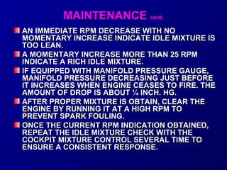 MMAAIINNTTEENNAANNCCEE ccoonntt.. 
AN IMMEDIATE RRPPMM DDEECCRREEAASSEE WWIITTHH NNOO 
MMOOMMEENNTTAARRYY IINNCCRREEAASSEE IINNDDIICCAATTEE IIDDLLEE MMIIXXTTUURREE IISS 
TTOOOO LLEEAANN.. 
AA MMOOMMEENNTTAARRYY IINNCCRREEAASSEE MMOORREE TTHHAANN 2255 RRPPMM 
IINNDDIICCAATTEE AA RRIICCHH IIDDLLEE MMIIXXTTUURREE.. 
IIFF EEQQUUIIPPPPEEDD WWIITTHH MMAANNIIFFOOLLDD PPRREESSSSUURREE GGAAUUGGEE,, 
MMAANNIIFFOOLLDD PPRREESSSSUURREE DDEECCRREEAASSIINNGG JJUUSSTT BBEEFFOORREE 
IITT IINNCCRREEAASSEESS WWHHEENN EENNGGIINNEE CCEEAASSEESS TTOO FFIIRREE.. TTHHEE 
AAMMOOUUNNTT OOFF DDRROOPP IISS AABBOOUUTT ¼ IINNCCHH.. HHGG.. 
AAFFTTEERR PPRROOPPEERR MMIIXXTTUURREE IISS OOBBTTAAIINN,, CCLLEEAARR TTHHEE 
EENNGGIINNEE BBYY RRUUNNNNIINNGG IITT AATT AA HHIIGGHH RRPPMM TTOO 
PPRREEVVEENNTT SSPPAARRKK FFOOUULLIINNGG.. 
OONNCCEE TTHHEE CCUURRRREENNTT RRPPMM IINNDDIICCAATTIIOONN OOBBTTAAIINNEEDD,, 
RREEPPEEAATT TTHHEE IIDDLLEE MMIIXXTTUURREE CCHHEECCKK WWIITTHH TTHHEE 
CCOOCCKKPPIITT MMIIXXTTUURREE CCOONNTTRROOLL SSEEVVEERRAALL TTIIMMEE TTOO 
EENNSSUURREE AA CCOONNSSIISSTTEENNTT RREESSPPOONNSSEE.. 
 