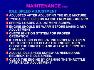 MMAAIINNTTEENNAANNCCEE ccoonntt.. 
IIDDLLEE SSPPEEEEDD AADDJJUUSSTTMMEENNTT 
AADDJJUUSSTTEEDD AAFFTTEERR AADDJJUUSSTTIINNGG TTHHEE IIDDLLEE MMIIXXTTUURREE.. 
TTYYPPIICCAALL IIDDLLEE SSPPEEEEDDSS RRAANNGGEE FFRROOMM 660000 -- 880000 RRPPMM 
SSPPRRIINNGG--LLOOAADDEEDD AADDJJUUSSTTMMEENNTT SSCCRREEWW.. 
EENNGGIINNEE SSHHOOUULLDD BBEE WWAARRMM BBEEFFOORREE MMAAKKIINNGG AANNYY 
AADDJJUUSSTTMMEENNTT.. 
CCHHEECCKK IIGGNNIITTIIOONN SSYYSSTTEEMM FFOORR PPRROOPPEERR 
OOPPEERRAATTIIOONN.. 
IIFF EEVVEERRYYTTHHIINNGG IISS OOPPEERRAATTIINNGG PPRROOPPEERRLLYY,, OOPPEENN 
TTHHEE TTHHRROOTTTTLLEE TTOO CCLLEEAARR TTHHEE EENNGGIINNEE,, TTHHEENN 
CCLLOOSSEE TTHHEE TTHHRROOTTTTLLEE AANNDD AALLLLOOWW TTHHEE RRPPMM TTOO 
SSTTAABBIILLIIZZEE.. 
AADDJJUUSSTT IIDDLLEE SSPPEEEEDD SSCCRREEWW AASS NNEEEEDDEEDD AANNDD 
RREECCHHEECCKK TTHHEE IIDDLLEE SSPPEEEEDD.. 
CCLLEEAARR TTHHEE EENNGGIINNEE BBYY OOPPEENNIINNGG TTHHEE TTHHRROOTTTTLLEE 
AAFFTTEERR EEAACCHH AADDJJUUSSTTMMEENNTT.. 
 
