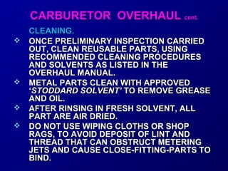 CCAARRBBUURREETTOORR OOVVEERRHHAAUULL ccoonntt.. 
CCLLEEAANNIINNGG.. 
 OONNCCEE PPRREELLIIMMIINNAARRYY IINNSSPPEECCTTIIOONN CCAARRRRIIEEDD 
OOUUTT,, CCLLEEAANN RREEUUSSAABBLLEE PPAARRTTSS,, UUSSIINNGG 
RREECCOOMMMMEENNDDEEDD CCLLEEAANNIINNGG PPRROOCCEEDDUURREESS 
AANNDD SSOOLLVVEENNTTSS AASS LLIISSTTEEDD IINN TTHHEE 
OOVVEERRHHAAUULL MMAANNUUAALL.. 
 MMEETTAALL PPAARRTTSS CCLLEEAANN WWIITTHH AAPPPPRROOVVEEDD 
‘‘SSTTOODDDDAARRDD SSOOLLVVEENNTT’’ TTOO RREEMMOOVVEE GGRREEAASSEE 
AANNDD OOIILL.. 
 AAFFTTEERR RRIINNSSIINNGG IINN FFRREESSHH SSOOLLVVEENNTT,, AALLLL 
PPAARRTT AARREE AAIIRR DDRRIIEEDD.. 
 DDOO NNOOTT UUSSEE WWIIPPIINNGG CCLLOOTTHHSS OORR SSHHOOPP 
RRAAGGSS,, TTOO AAVVOOIIDD DDEEPPOOSSIITT OOFF LLIINNTT AANNDD 
TTHHRREEAADD TTHHAATT CCAANN OOBBSSTTRRUUCCTT MMEETTEERRIINNGG 
JJEETTSS AANNDD CCAAUUSSEE CCLLOOSSEE--FFIITTTTIINNGG--PPAARRTTSS TTOO 
BBIINNDD.. 
 