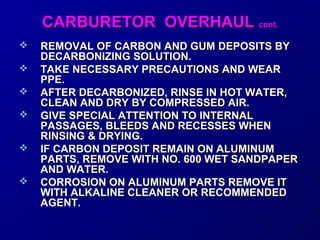 CCAARRBBUURREETTOORR OOVVEERRHHAAUULL ccoonntt.. 
 REMOVAL OF CARBON AANNDD GGUUMM DDEEPPOOSSIITTSS BBYY 
DDEECCAARRBBOONNIIZZIINNGG SSOOLLUUTTIIOONN.. 
 TTAAKKEE NNEECCEESSSSAARRYY PPRREECCAAUUTTIIOONNSS AANNDD WWEEAARR 
PPPPEE.. 
 AAFFTTEERR DDEECCAARRBBOONNIIZZEEDD,, RRIINNSSEE IINN HHOOTT WWAATTEERR,, 
CCLLEEAANN AANNDD DDRRYY BBYY CCOOMMPPRREESSSSEEDD AAIIRR.. 
 GGIIVVEE SSPPEECCIIAALL AATTTTEENNTTIIOONN TTOO IINNTTEERRNNAALL 
PPAASSSSAAGGEESS,, BBLLEEEEDDSS AANNDD RREECCEESSSSEESS WWHHEENN 
RRIINNSSIINNGG && DDRRYYIINNGG.. 
 IIFF CCAARRBBOONN DDEEPPOOSSIITT RREEMMAAIINN OONN AALLUUMMIINNUUMM 
PPAARRTTSS,, RREEMMOOVVEE WWIITTHH NNOO.. 660000 WWEETT SSAANNDDPPAAPPEERR 
AANNDD WWAATTEERR.. 
 CCOORRRROOSSIIOONN OONN AALLUUMMIINNUUMM PPAARRTTSS RREEMMOOVVEE IITT 
WWIITTHH AALLKKAALLIINNEE CCLLEEAANNEERR OORR RREECCOOMMMMEENNDDEEDD 
AAGGEENNTT.. 
 