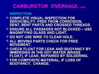 CCAARRBBUURREETTOORR OOVVEERRHHAAUULL ccoonntt.. 
IINNSSPPEECCTTIIOONN.. 
 CCOOMMPPLLEETTEE VVIISSUUAALL IINNSSPPEECCTTIIOONN FFOORR 
SSEERRVVIICCIIBBIILLIITTYY,, FFRREEEE FFRROOMM CCOORRRROOSSIIOONN,, 
DDEENNTT,, BBEENNTT PPAARRTTSS AANNDD CCRROOSSSSEEDD TTHHRREEAADDSS.. 
 EENNSSUURREE AALLLL PPAASSSSAAGGEESS NNOOTT BBLLOOCCKKEEDD –– UUSSEE 
MMAAGGNNIIFFYYIINNGG GGLLAASSSS AANNDD LLIIGGHHTT.. 
 DDOO NNOOTT UUSSEE WWIIRREE TTOO CCLLEEAARR HHOOLLEE.. 
 AALLLL MMOOVVIINNGG PPAARRTTSS CCHHEECCKK FFOORR FFRREEEE 
MMOOVVEEMMEENNTT.. 
 CCHHEECCKK FFLLOOAATT FFOORR LLEEAAKK AANNDD BBUUOOYYAANNCCYY BBYY 
IIMMMMEERRSSIINNGG IINN TTHHEE HHOOTT WWAATTEERR ((BBRRAASSSS 
FFLLOOAATT)),, IIFF LLEEAAKK,, RREEPPAAIIRREEDD BBYY SSOOLLDDEERRIINNGG.. 
 FFOORR CCOOMMPPOOSSIITTEE MMAATTEERRIIAALL,, IIFF LLOOSSSS OOFF 
BBUUOOYYAANNCCYY,, CCHHAANNGGEE.. 
 
