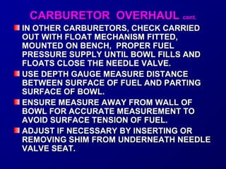 CCAARRBBUURREETTOORR OOVVEERRHHAAUULL ccoonntt.. 
IINN OOTTHHEERR CCAARRBBUURREETTOORRSS,, CCHHEECCKK CCAARRRRIIEEDD 
OOUUTT WWIITTHH FFLLOOAATT MMEECCHHAANNIISSMM FFIITTTTEEDD,, 
MMOOUUNNTTEEDD OONN BBEENNCCHH,, PPRROOPPEERR FFUUEELL 
PPRREESSSSUURREE SSUUPPPPLLYY UUNNTTIILL BBOOWWLL FFIILLLLSS AANNDD 
FFLLOOAATTSS CCLLOOSSEE TTHHEE NNEEEEDDLLEE VVAALLVVEE.. 
UUSSEE DDEEPPTTHH GGAAUUGGEE MMEEAASSUURREE DDIISSTTAANNCCEE 
BBEETTWWEEEENN SSUURRFFAACCEE OOFF FFUUEELL AANNDD PPAARRTTIINNGG 
SSUURRFFAACCEE OOFF BBOOWWLL.. 
EENNSSUURREE MMEEAASSUURREE AAWWAAYY FFRROOMM WWAALLLL OOFF 
BBOOWWLL FFOORR AACCCCUURRAATTEE MMEEAASSUURREEMMEENNTT TTOO 
AAVVOOIIDD SSUURRFFAACCEE TTEENNSSIIOONN OOFF FFUUEELL.. 
AADDJJUUSSTT IIFF NNEECCEESSSSAARRYY BBYY IINNSSEERRTTIINNGG OORR 
RREEMMOOVVIINNGG SSHHIIMM FFRROOMM UUNNDDEERRNNEEAATTHH NNEEEEDDLLEE 
VVAALLVVEE SSEEAATT.. 
 